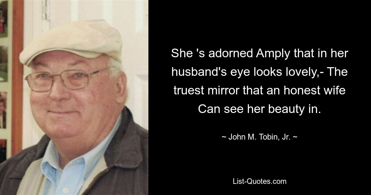 She 's adorned Amply that in her husband's eye looks lovely,- The truest mirror that an honest wife Can see her beauty in. — © John M. Tobin, Jr.