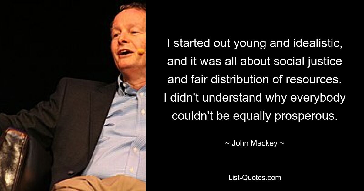 I started out young and idealistic, and it was all about social justice and fair distribution of resources. I didn't understand why everybody couldn't be equally prosperous. — © John Mackey