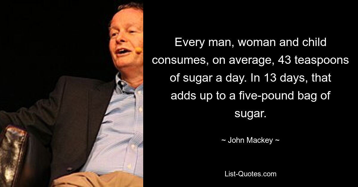 Every man, woman and child consumes, on average, 43 teaspoons of sugar a day. In 13 days, that adds up to a five-pound bag of sugar. — © John Mackey