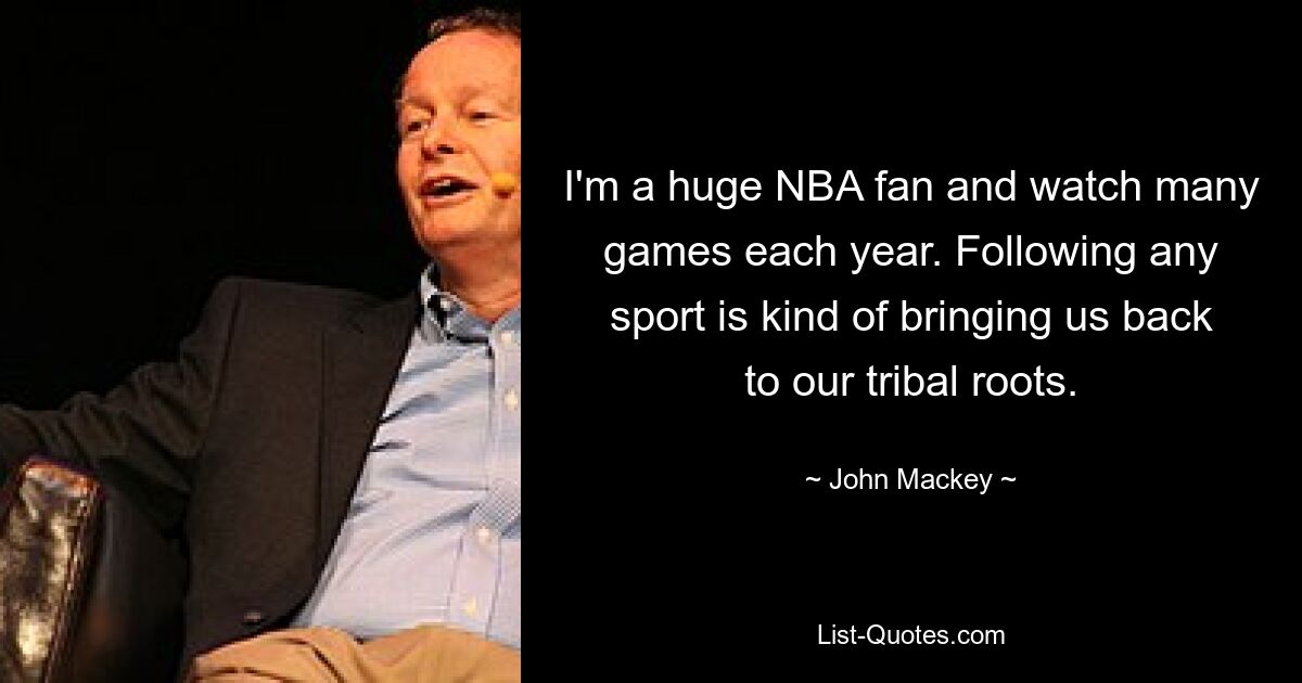 I'm a huge NBA fan and watch many games each year. Following any sport is kind of bringing us back to our tribal roots. — © John Mackey