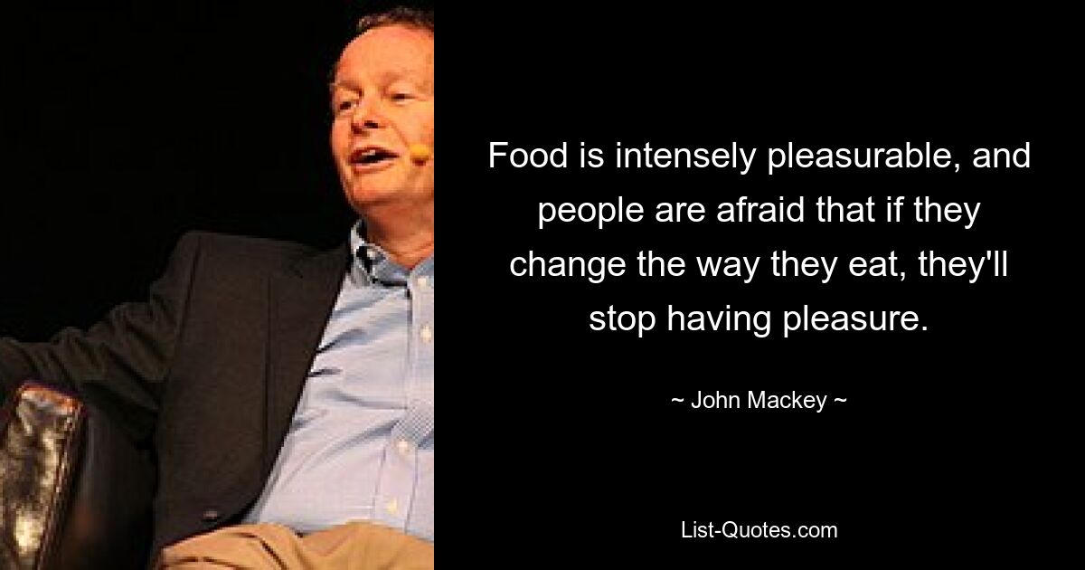 Food is intensely pleasurable, and people are afraid that if they change the way they eat, they'll stop having pleasure. — © John Mackey