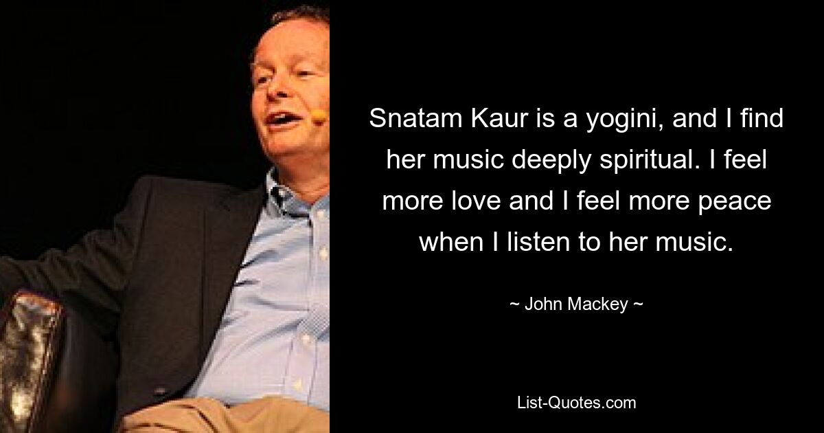 Snatam Kaur is a yogini, and I find her music deeply spiritual. I feel more love and I feel more peace when I listen to her music. — © John Mackey