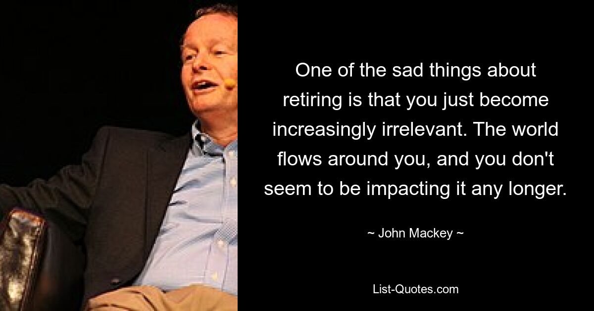 One of the sad things about retiring is that you just become increasingly irrelevant. The world flows around you, and you don't seem to be impacting it any longer. — © John Mackey