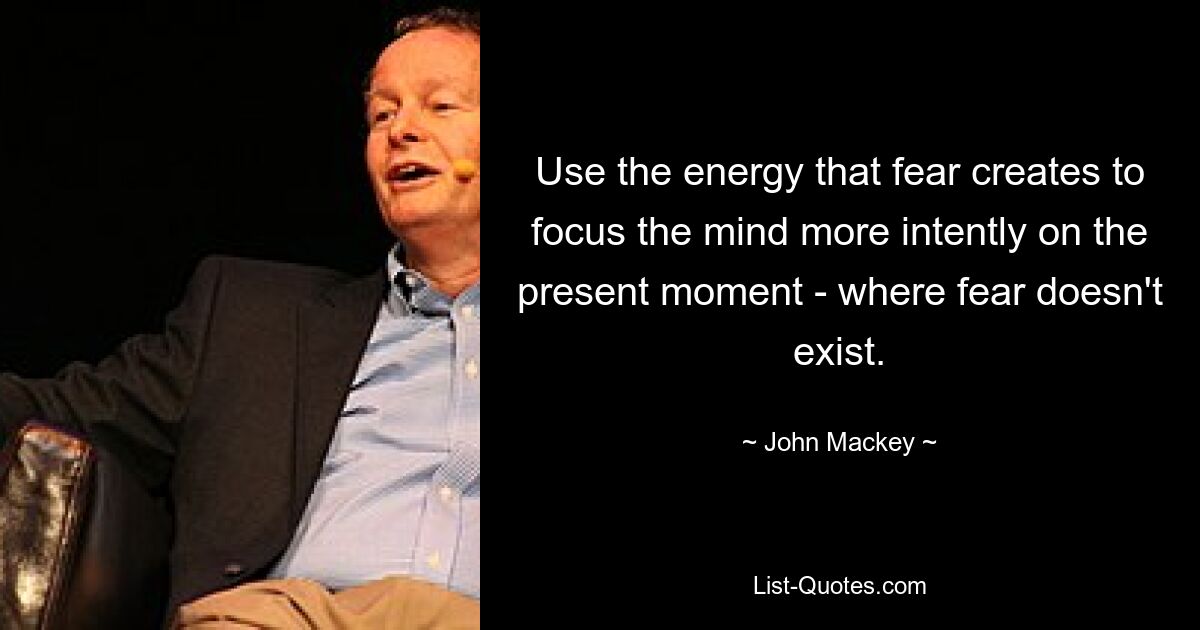 Use the energy that fear creates to focus the mind more intently on the present moment - where fear doesn't exist. — © John Mackey