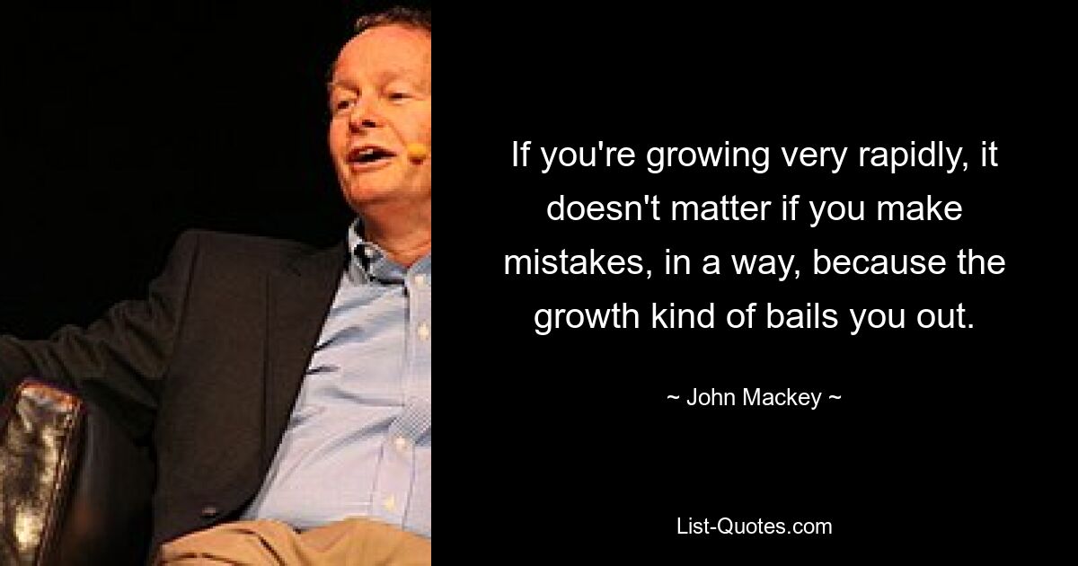 If you're growing very rapidly, it doesn't matter if you make mistakes, in a way, because the growth kind of bails you out. — © John Mackey