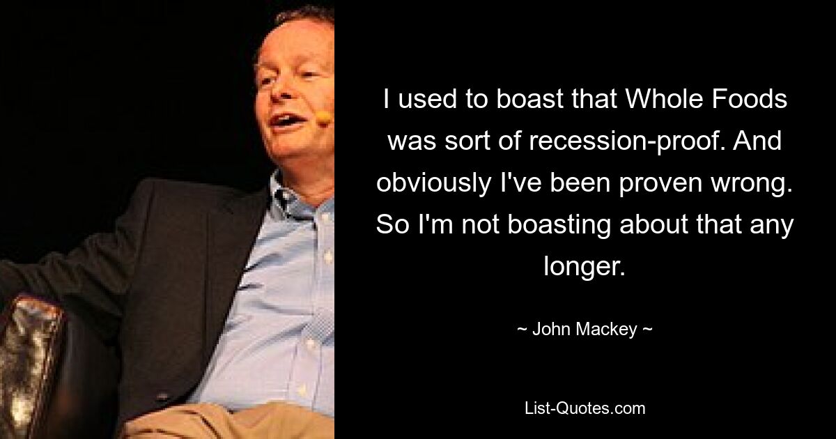 I used to boast that Whole Foods was sort of recession-proof. And obviously I've been proven wrong. So I'm not boasting about that any longer. — © John Mackey