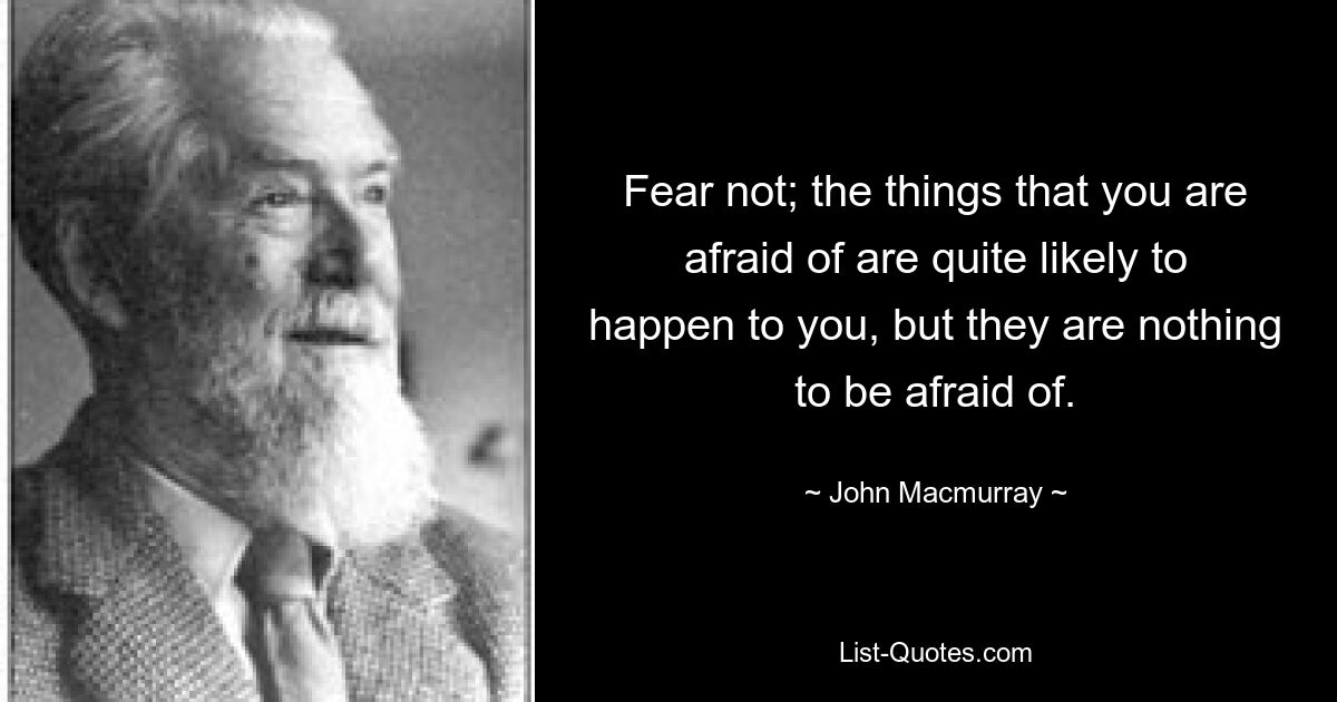 Fear not; the things that you are afraid of are quite likely to happen to you, but they are nothing to be afraid of. — © John Macmurray