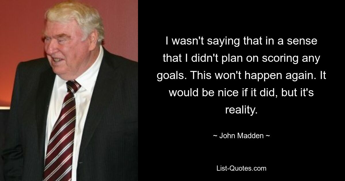 I wasn't saying that in a sense that I didn't plan on scoring any goals. This won't happen again. It would be nice if it did, but it's reality. — © John Madden