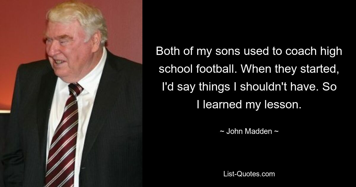 Both of my sons used to coach high school football. When they started, I'd say things I shouldn't have. So I learned my lesson. — © John Madden