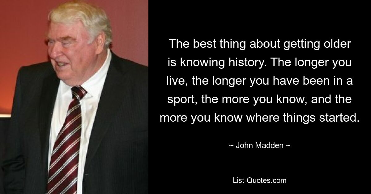 The best thing about getting older is knowing history. The longer you live, the longer you have been in a sport, the more you know, and the more you know where things started. — © John Madden