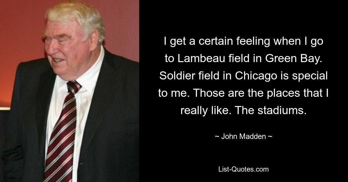 Ich habe ein bestimmtes Gefühl, wenn ich zum Lambeau Field in Green Bay gehe. Das Soldatenfeld in Chicago ist etwas Besonderes für mich. Das sind die Orte, die ich wirklich mag. Die Stadien. — © John Madden