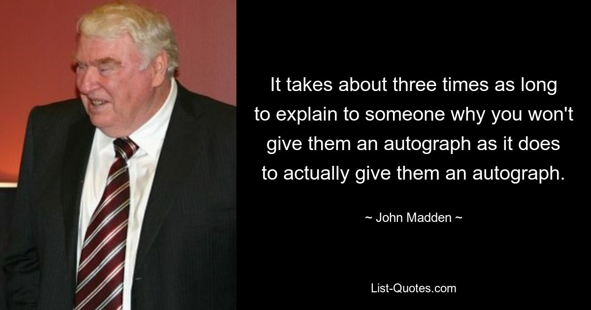 It takes about three times as long to explain to someone why you won't give them an autograph as it does to actually give them an autograph. — © John Madden