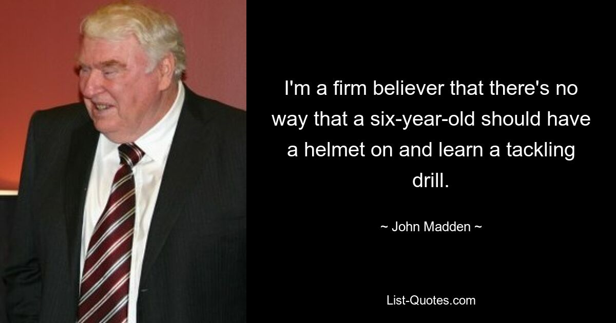 I'm a firm believer that there's no way that a six-year-old should have a helmet on and learn a tackling drill. — © John Madden