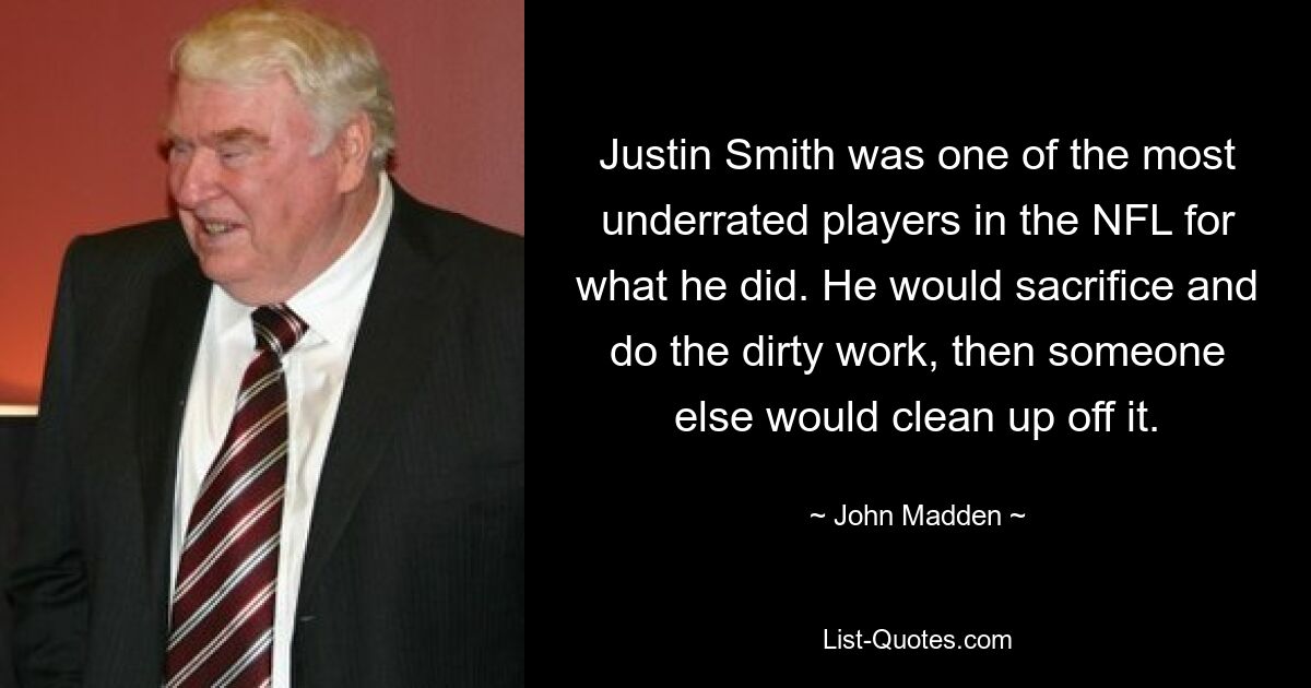 Justin Smith was one of the most underrated players in the NFL for what he did. He would sacrifice and do the dirty work, then someone else would clean up off it. — © John Madden