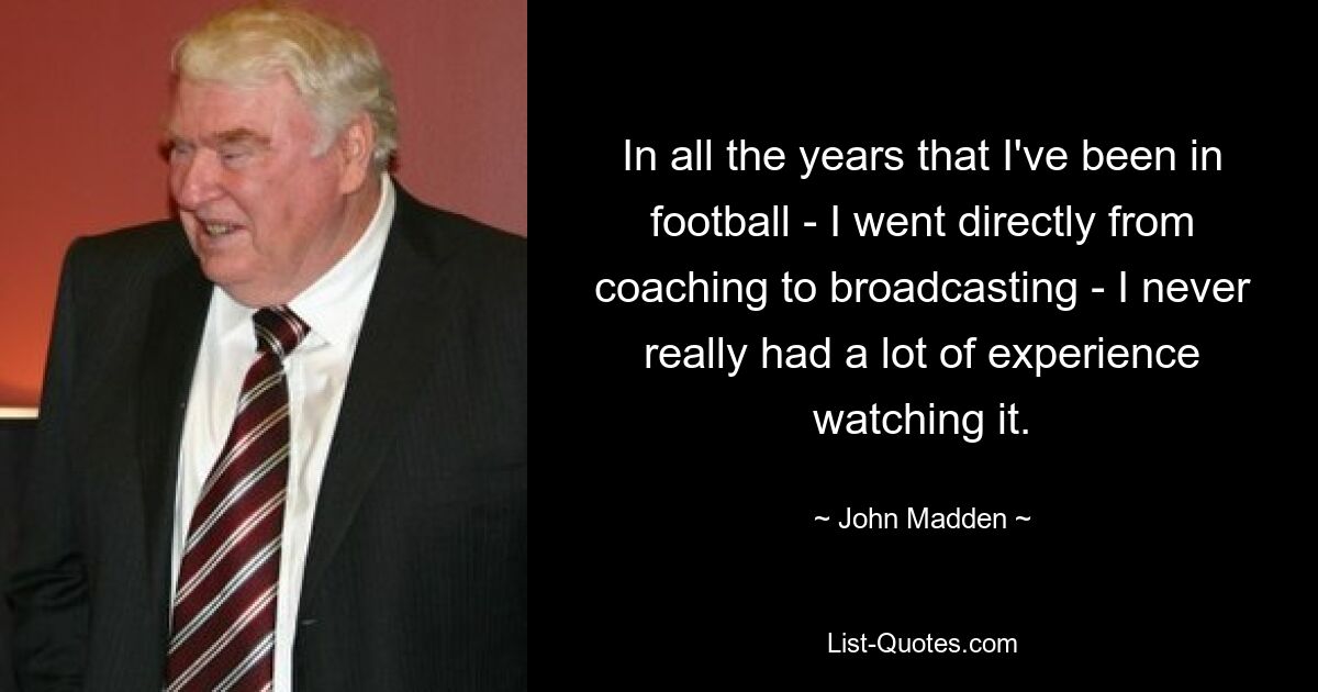 In all the years that I've been in football - I went directly from coaching to broadcasting - I never really had a lot of experience watching it. — © John Madden