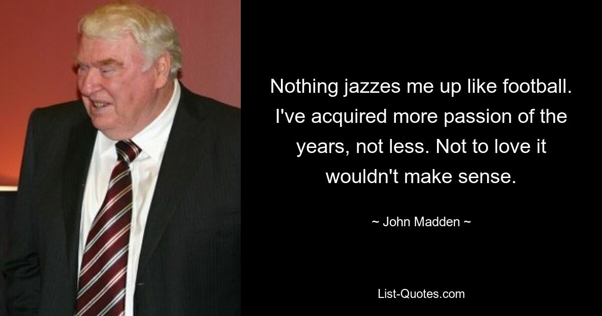 Nothing jazzes me up like football. I've acquired more passion of the years, not less. Not to love it wouldn't make sense. — © John Madden