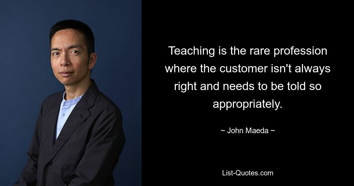 Teaching is the rare profession where the customer isn't always right and needs to be told so appropriately. — © John Maeda