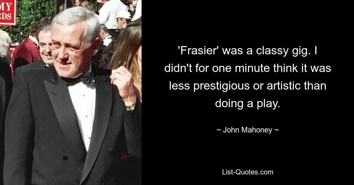 'Frasier' was a classy gig. I didn't for one minute think it was less prestigious or artistic than doing a play. — © John Mahoney