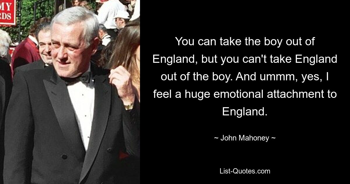 You can take the boy out of England, but you can't take England out of the boy. And ummm, yes, I feel a huge emotional attachment to England. — © John Mahoney