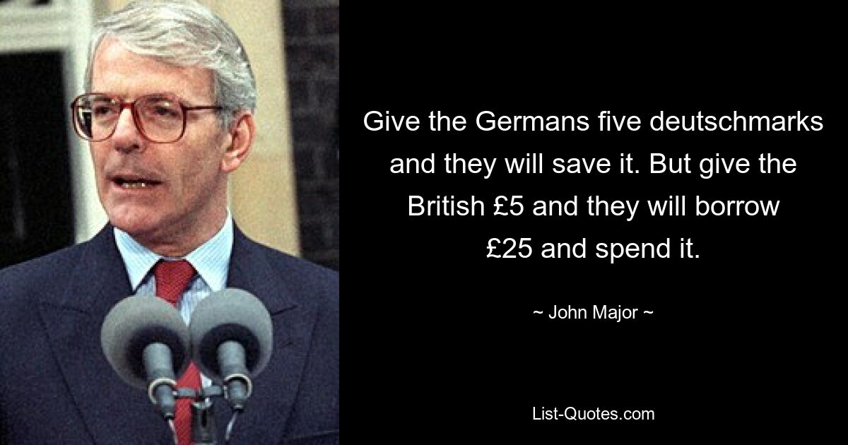 Give the Germans five deutschmarks and they will save it. But give the British £5 and they will borrow £25 and spend it. — © John Major