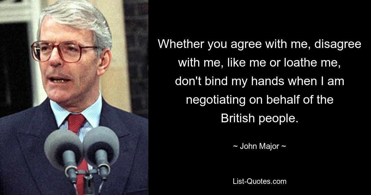 Whether you agree with me, disagree with me, like me or loathe me, don't bind my hands when I am negotiating on behalf of the British people. — © John Major