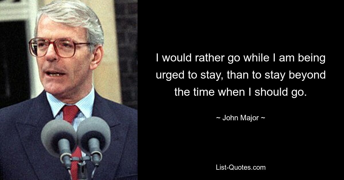 I would rather go while I am being urged to stay, than to stay beyond the time when I should go. — © John Major