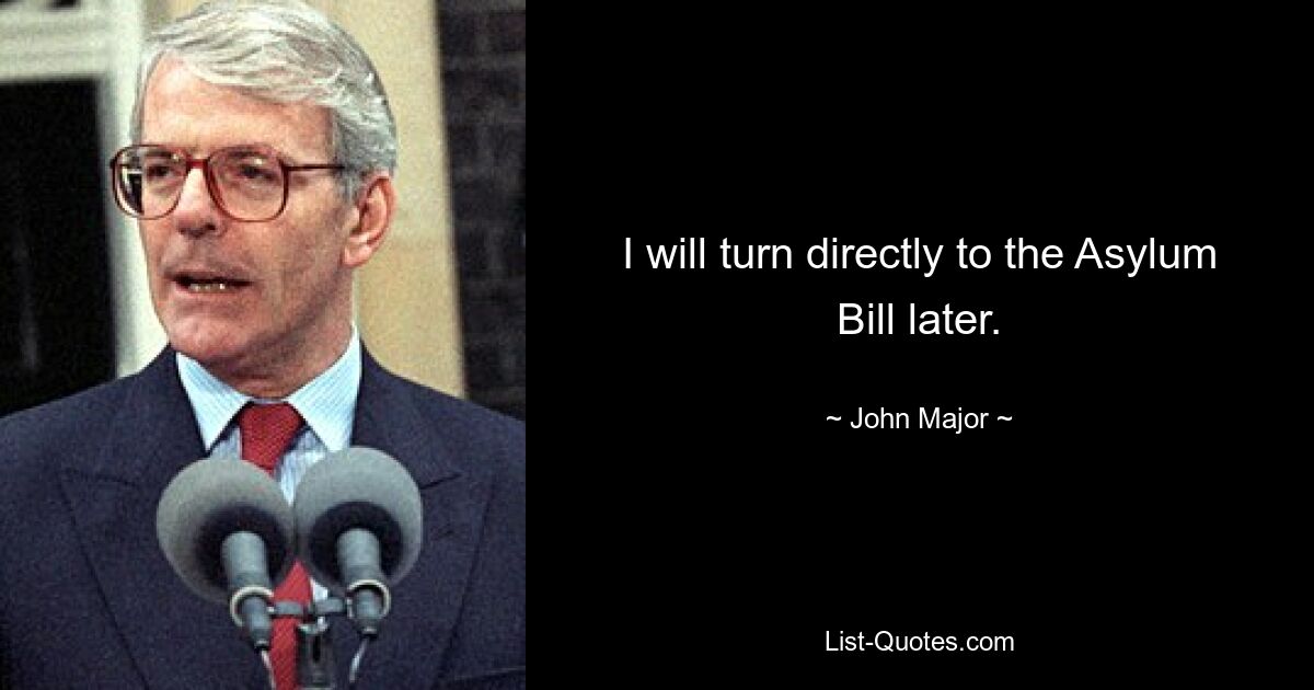 I will turn directly to the Asylum Bill later. — © John Major