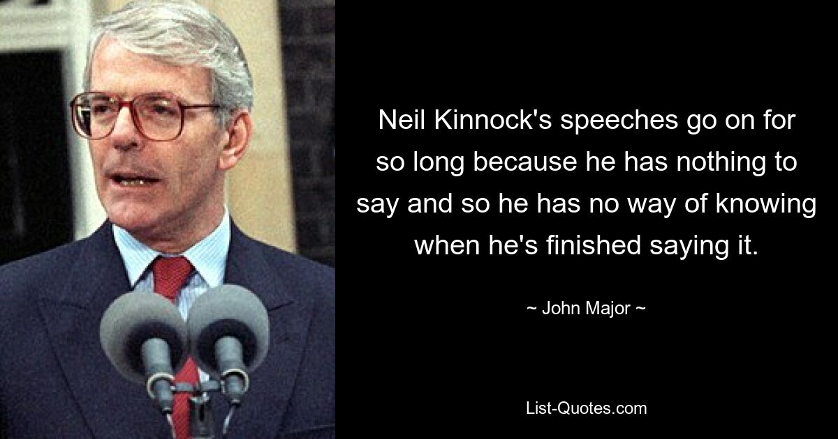 Neil Kinnock's speeches go on for so long because he has nothing to say and so he has no way of knowing when he's finished saying it. — © John Major