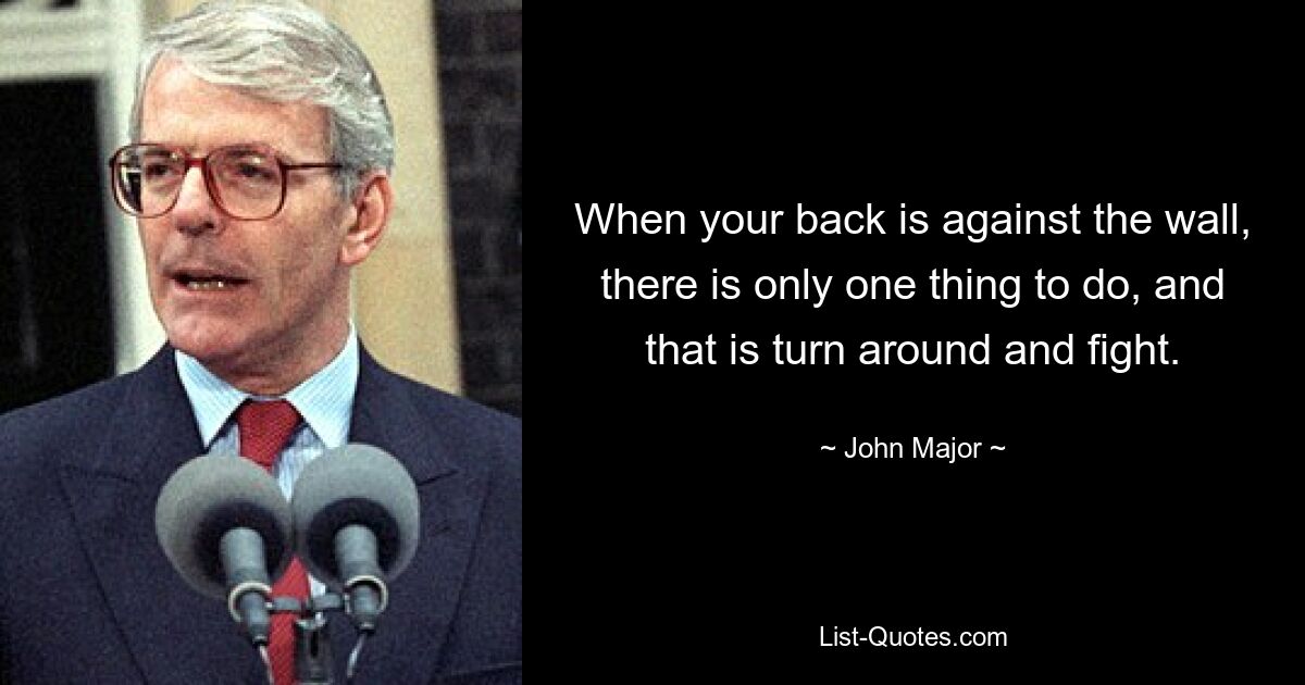 When your back is against the wall, there is only one thing to do, and that is turn around and fight. — © John Major