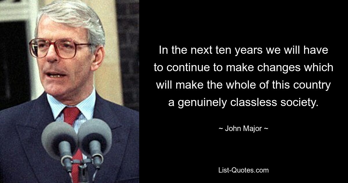 In the next ten years we will have to continue to make changes which will make the whole of this country a genuinely classless society. — © John Major