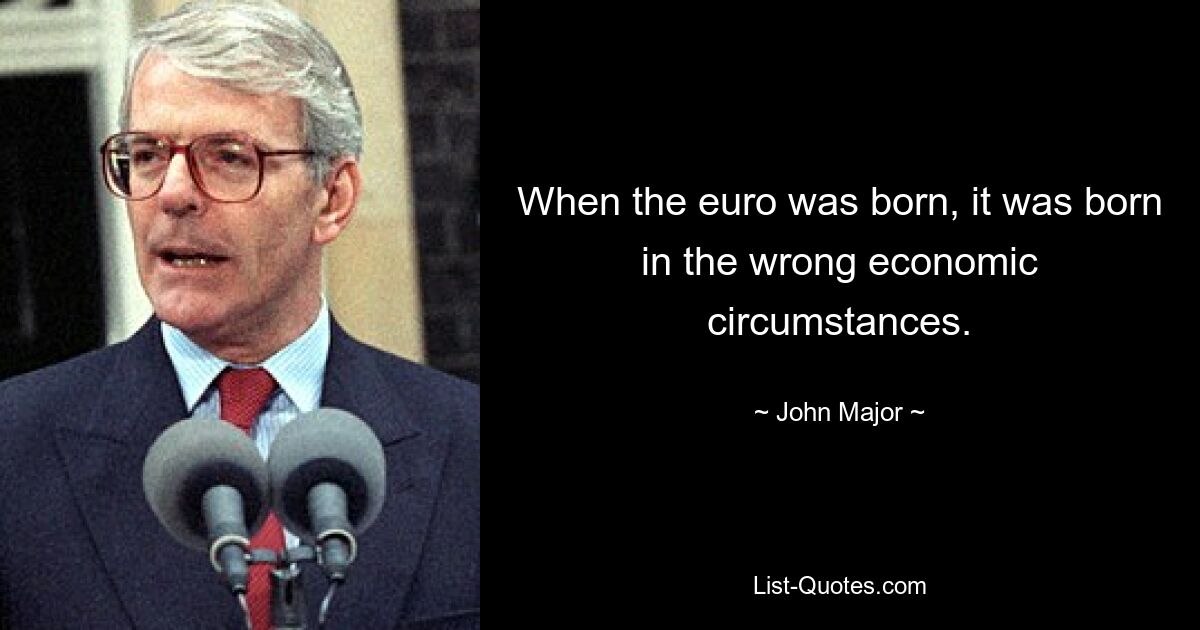 When the euro was born, it was born in the wrong economic circumstances. — © John Major