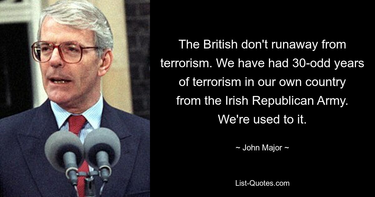 The British don't runaway from terrorism. We have had 30-odd years of terrorism in our own country from the Irish Republican Army. We're used to it. — © John Major