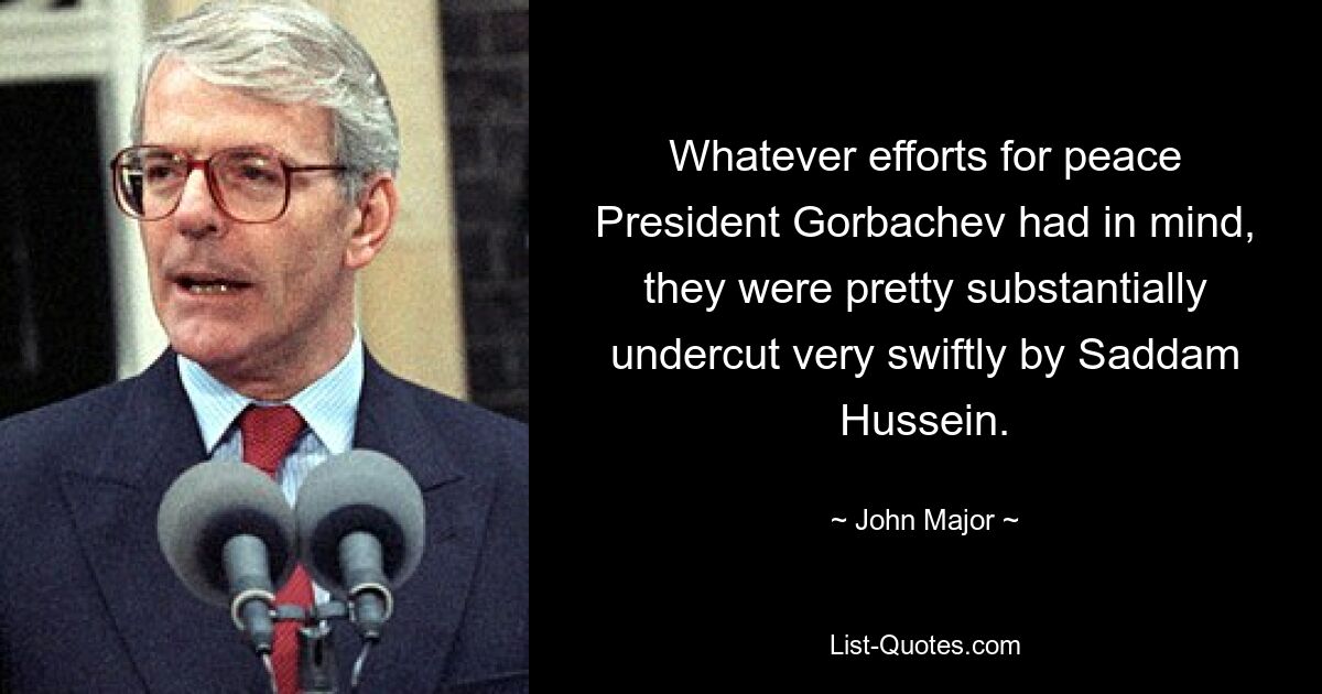 Whatever efforts for peace President Gorbachev had in mind, they were pretty substantially undercut very swiftly by Saddam Hussein. — © John Major