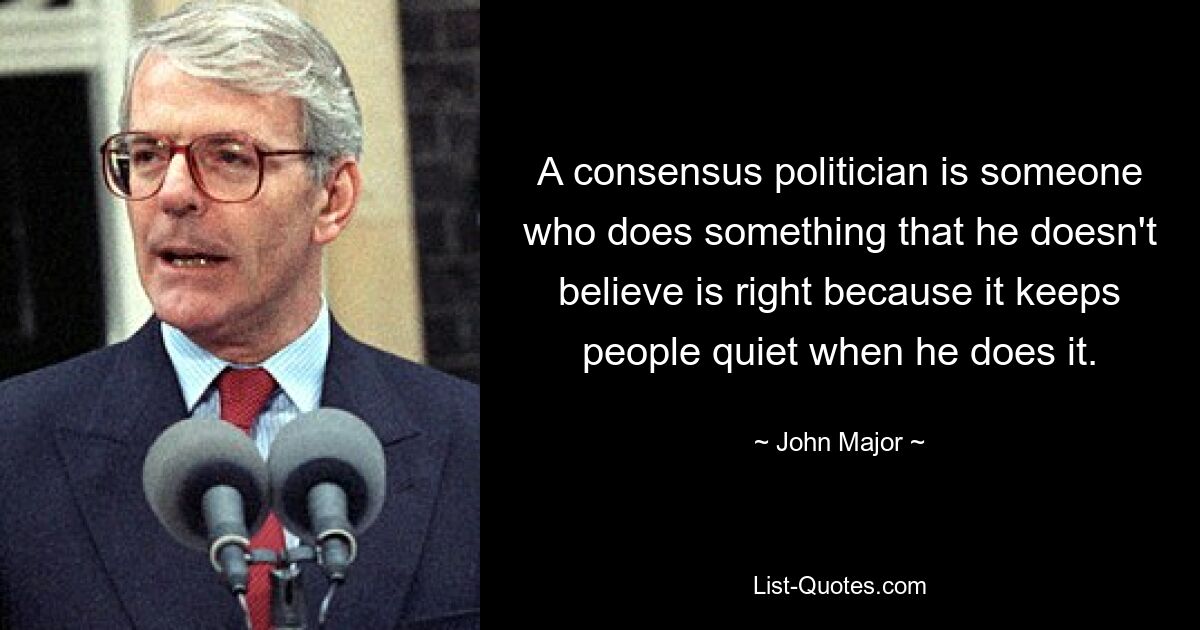 A consensus politician is someone who does something that he doesn't believe is right because it keeps people quiet when he does it. — © John Major