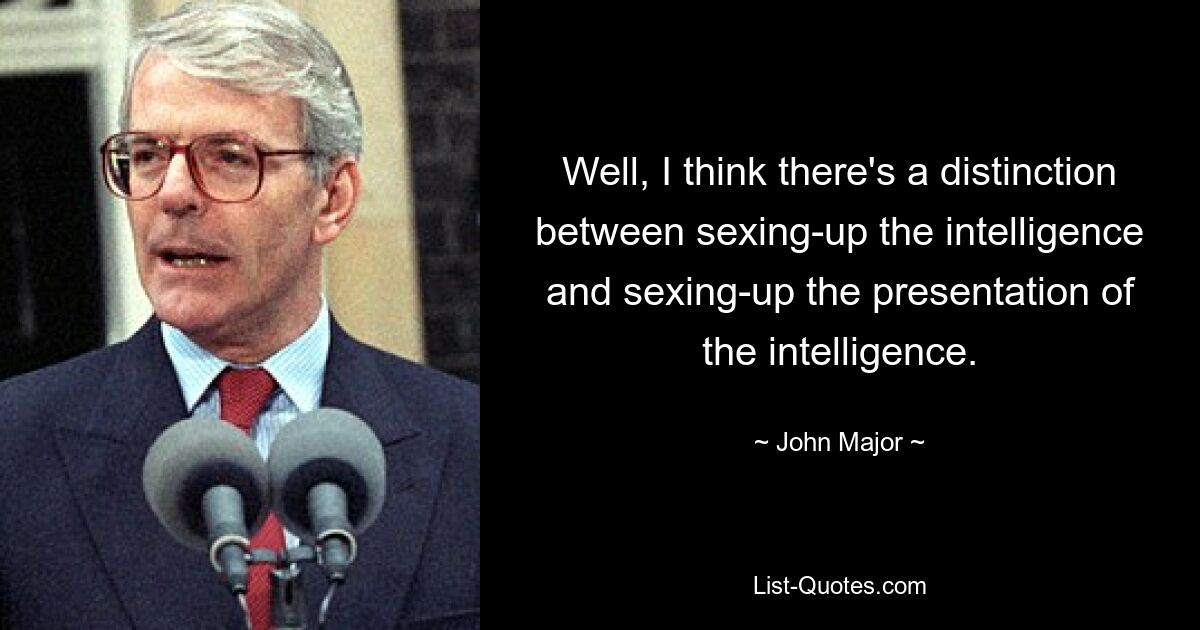 Well, I think there's a distinction between sexing-up the intelligence and sexing-up the presentation of the intelligence. — © John Major