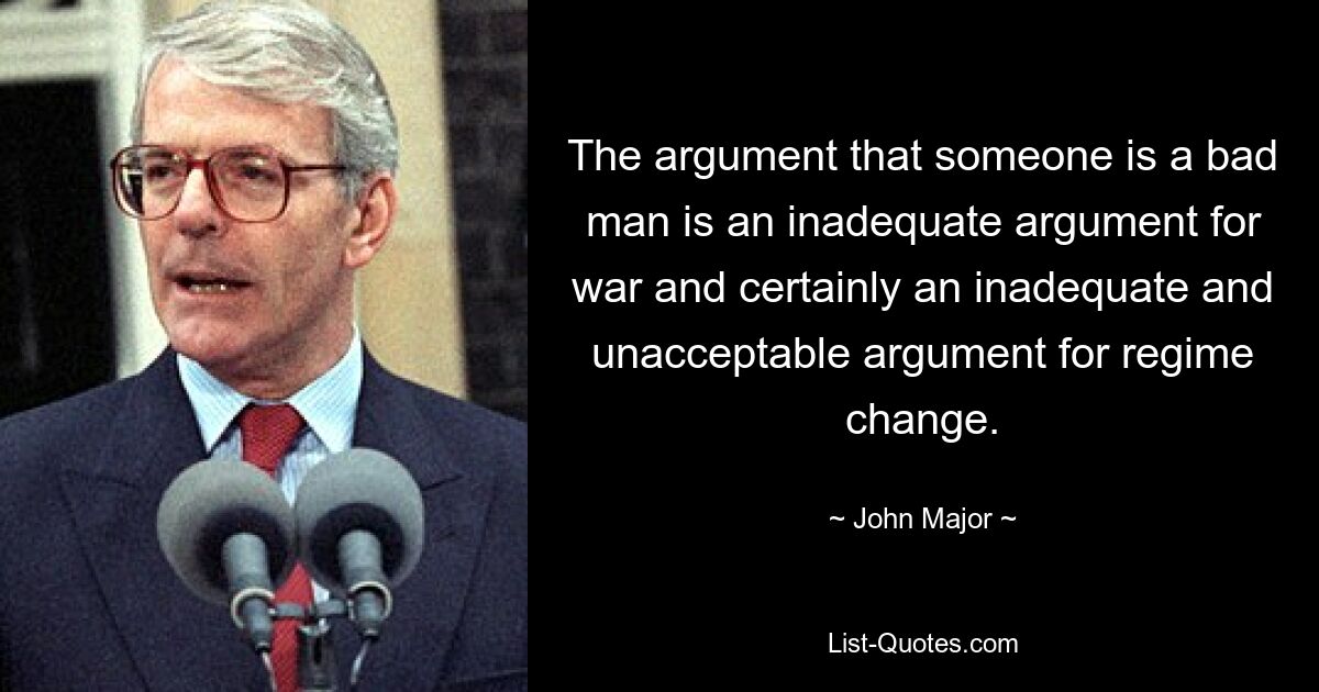 The argument that someone is a bad man is an inadequate argument for war and certainly an inadequate and unacceptable argument for regime change. — © John Major