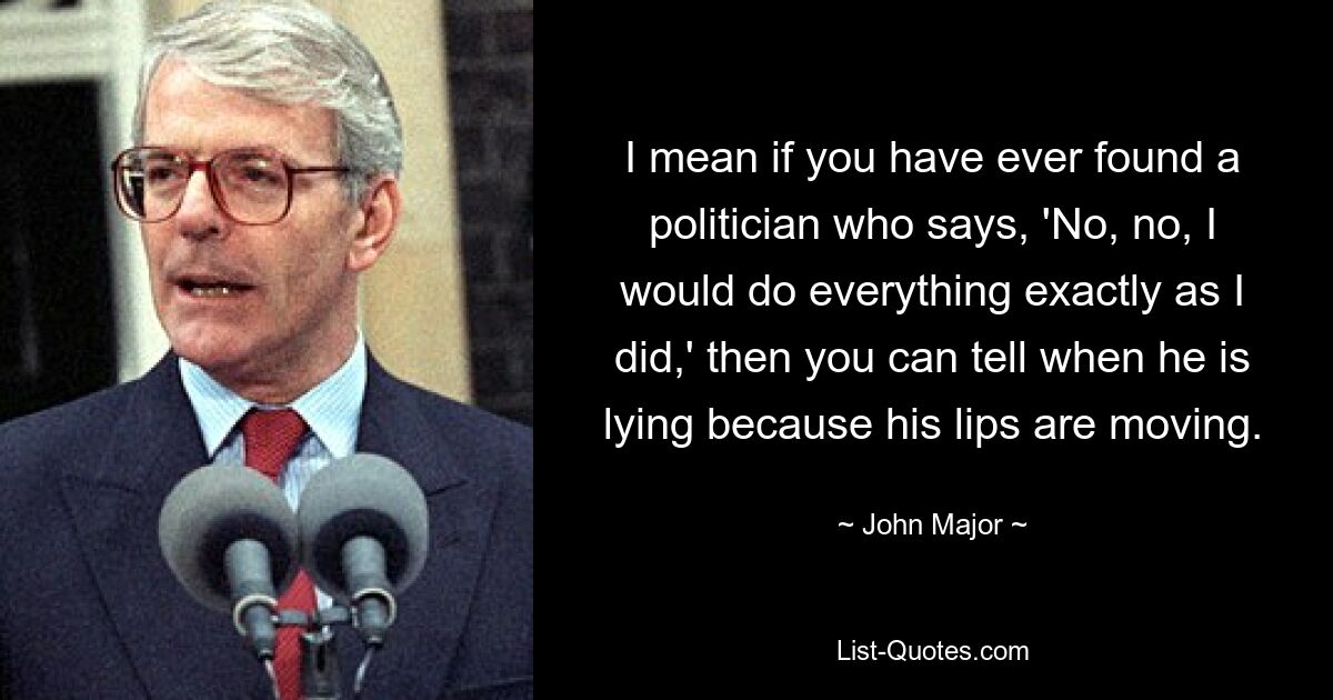 I mean if you have ever found a politician who says, 'No, no, I would do everything exactly as I did,' then you can tell when he is lying because his lips are moving. — © John Major