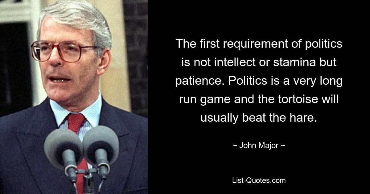 The first requirement of politics is not intellect or stamina but patience. Politics is a very long run game and the tortoise will usually beat the hare. — © John Major