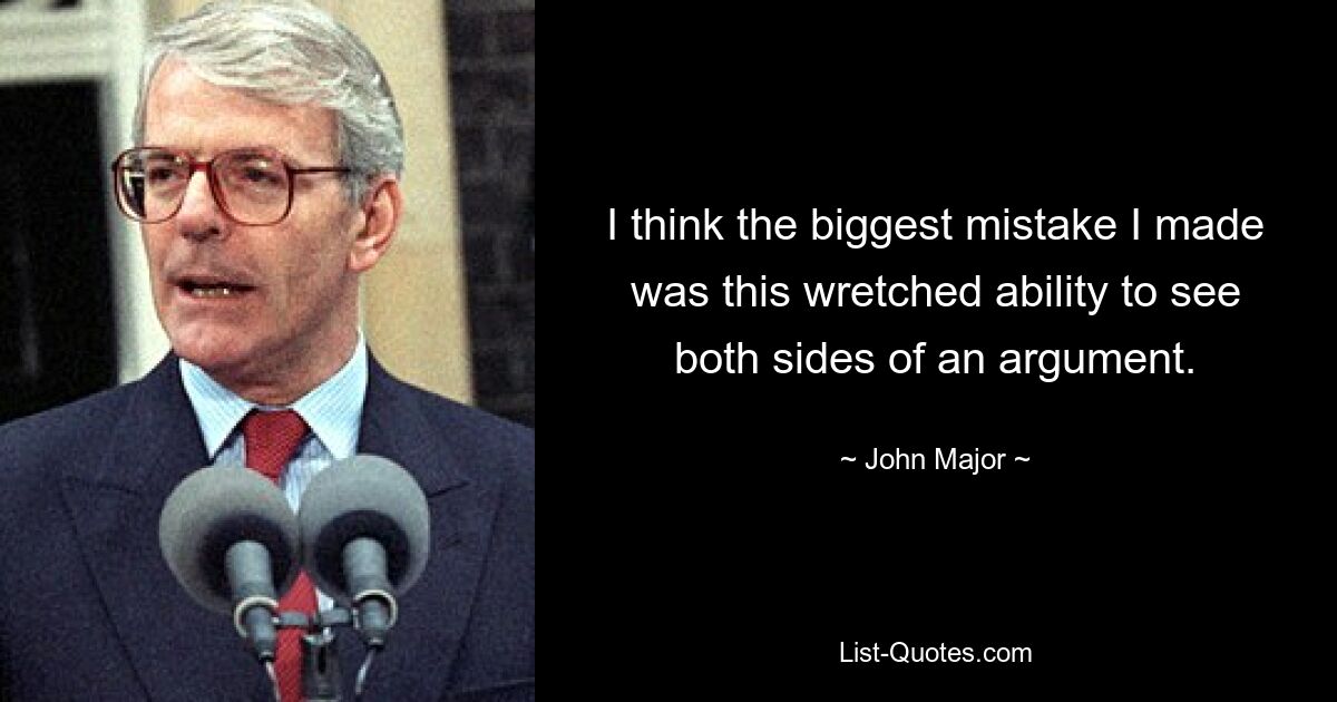 I think the biggest mistake I made was this wretched ability to see both sides of an argument. — © John Major