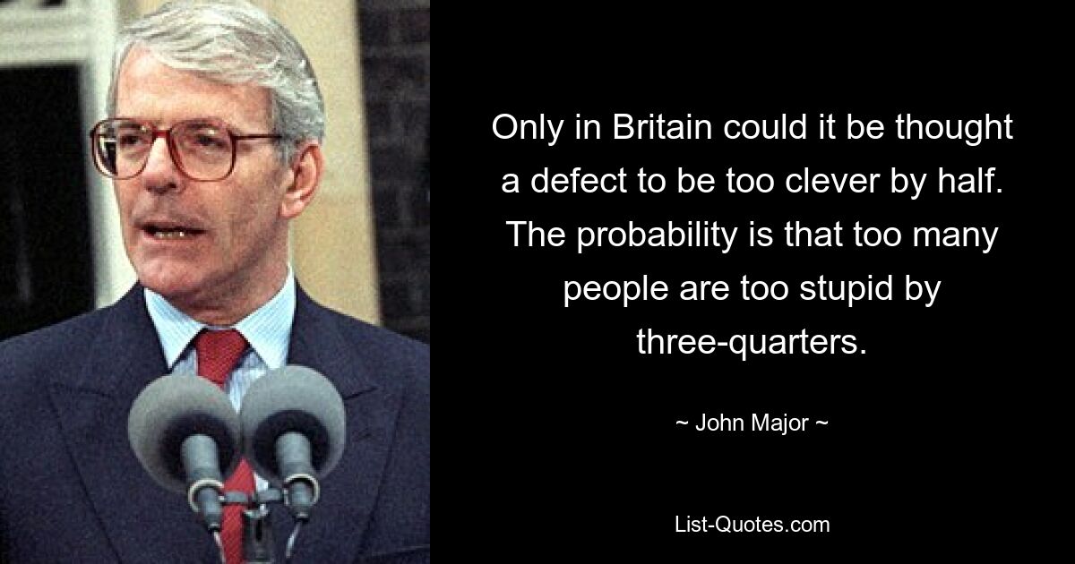 Only in Britain could it be thought a defect to be too clever by half. The probability is that too many people are too stupid by three-quarters. — © John Major