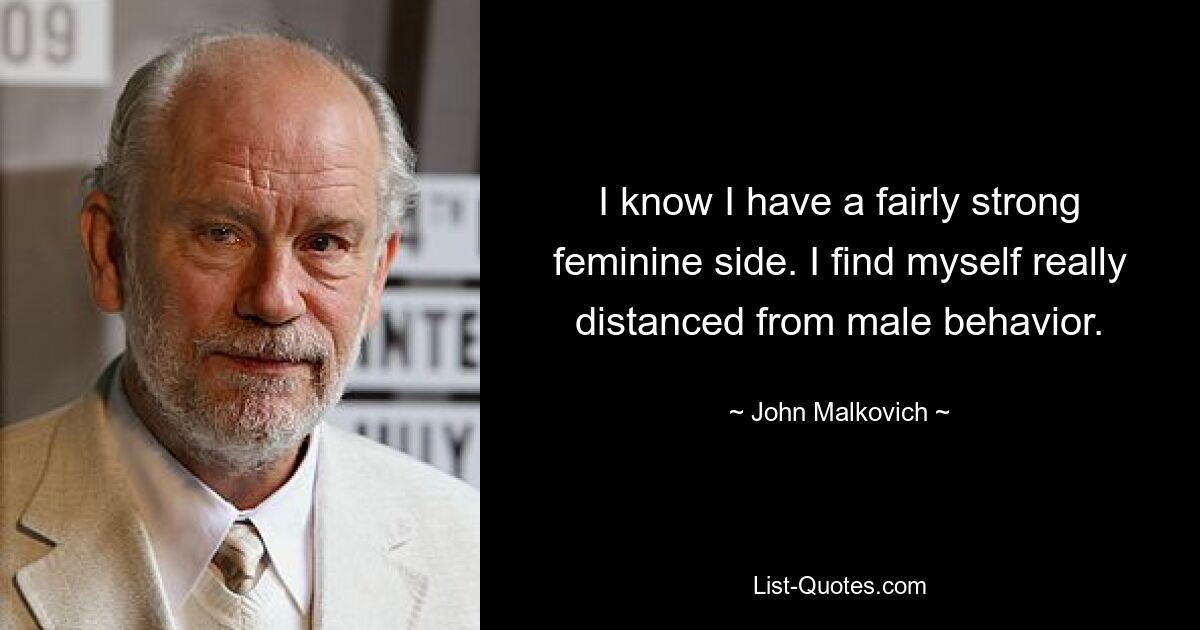 I know I have a fairly strong feminine side. I find myself really distanced from male behavior. — © John Malkovich