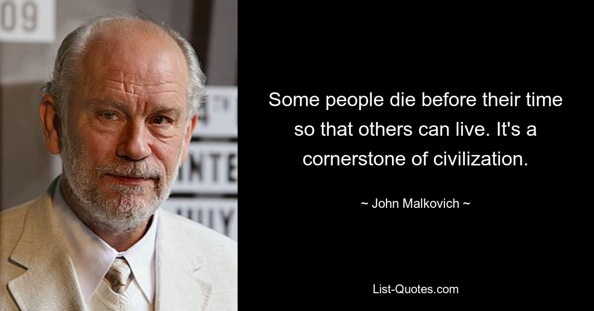 Some people die before their time so that others can live. It's a cornerstone of civilization. — © John Malkovich