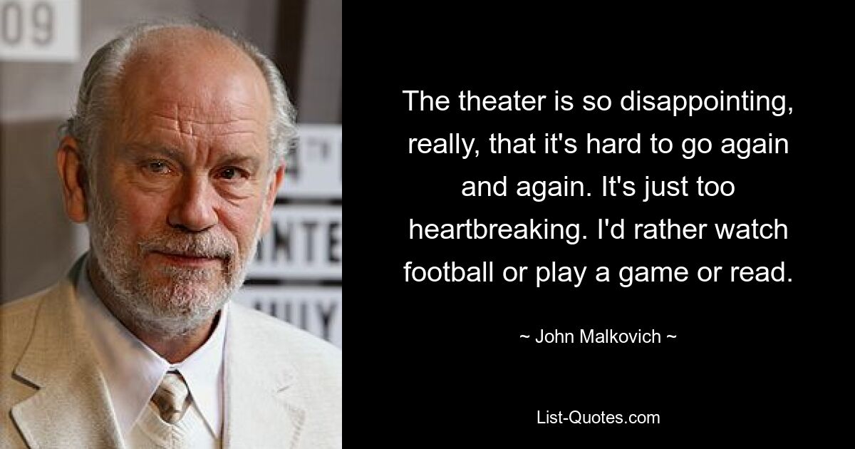 The theater is so disappointing, really, that it's hard to go again and again. It's just too heartbreaking. I'd rather watch football or play a game or read. — © John Malkovich