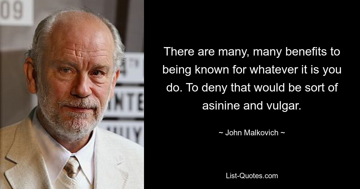 There are many, many benefits to being known for whatever it is you do. To deny that would be sort of asinine and vulgar. — © John Malkovich