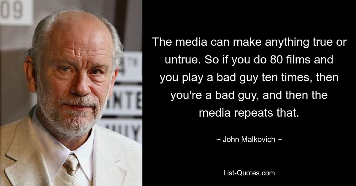 The media can make anything true or untrue. So if you do 80 films and you play a bad guy ten times, then you're a bad guy, and then the media repeats that. — © John Malkovich