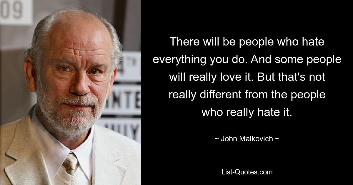 There will be people who hate everything you do. And some people will really love it. But that's not really different from the people who really hate it. — © John Malkovich