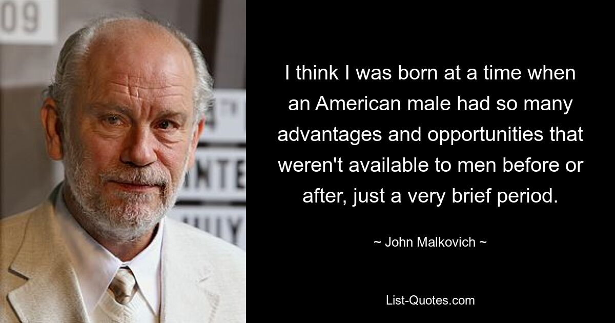 I think I was born at a time when an American male had so many advantages and opportunities that weren't available to men before or after, just a very brief period. — © John Malkovich