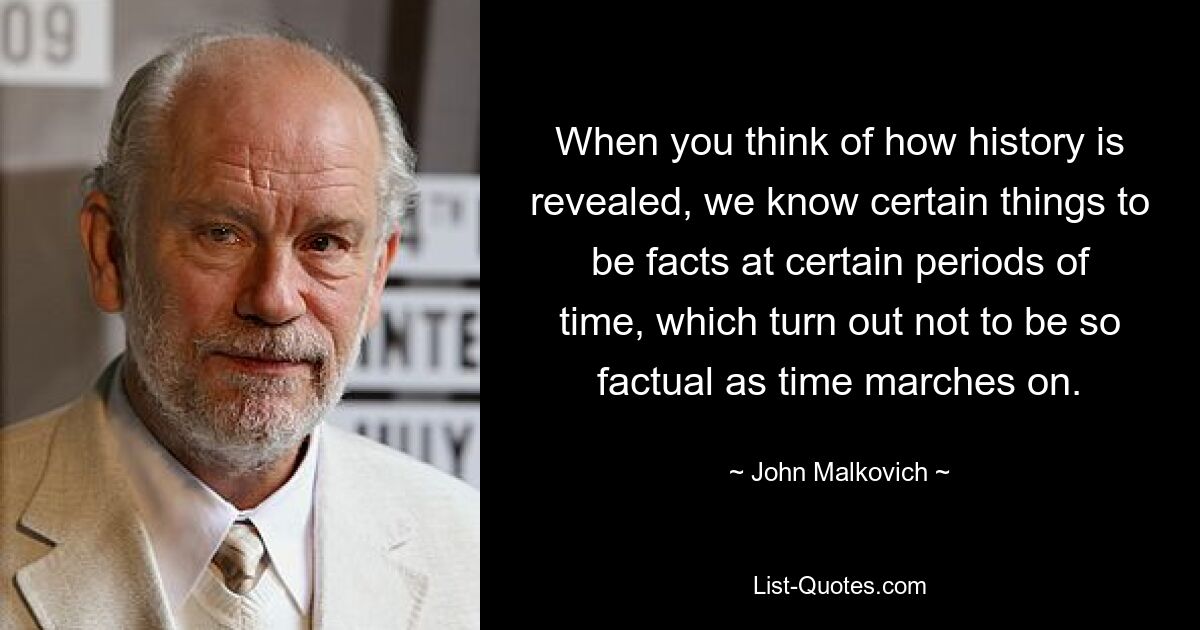 When you think of how history is revealed, we know certain things to be facts at certain periods of time, which turn out not to be so factual as time marches on. — © John Malkovich