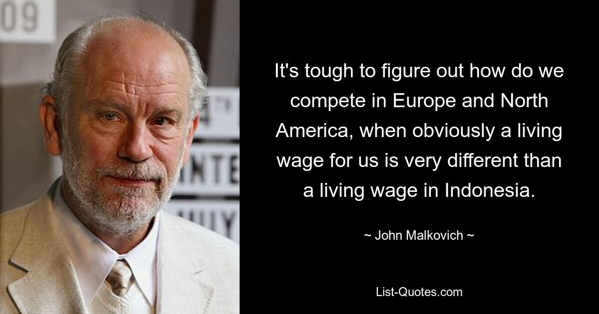 Es ist schwer herauszufinden, wie wir in Europa und Nordamerika konkurrieren können, wenn ein existenzsichernder Lohn für uns offensichtlich ganz anders ist als der existenzsichernde Lohn in Indonesien. — © John Malkovich