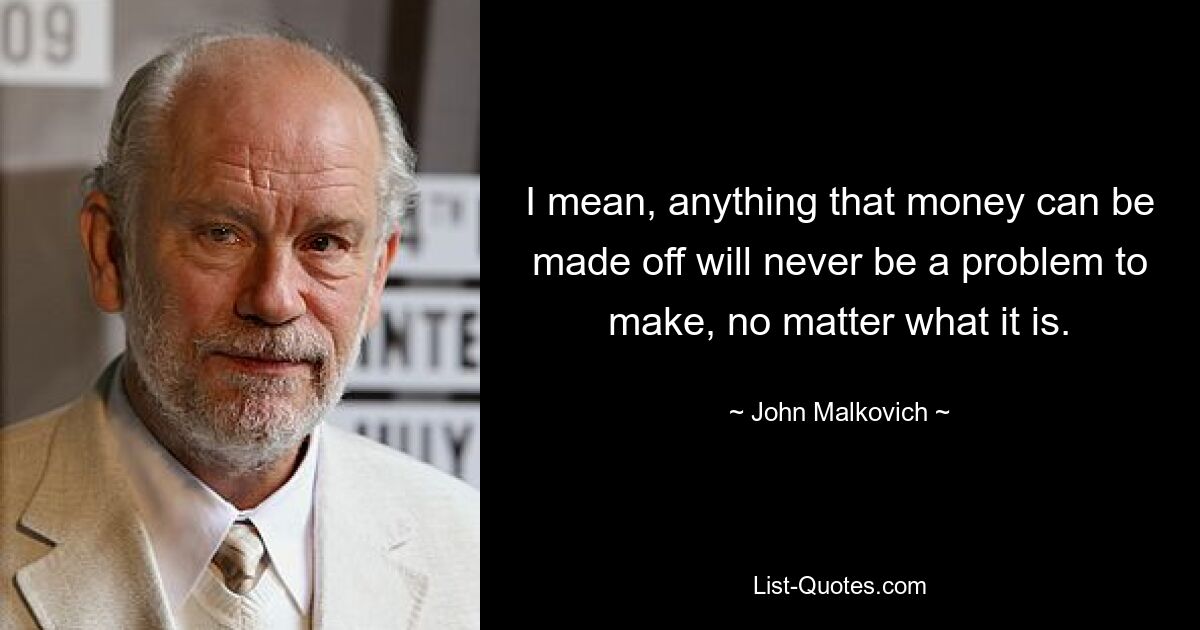 I mean, anything that money can be made off will never be a problem to make, no matter what it is. — © John Malkovich